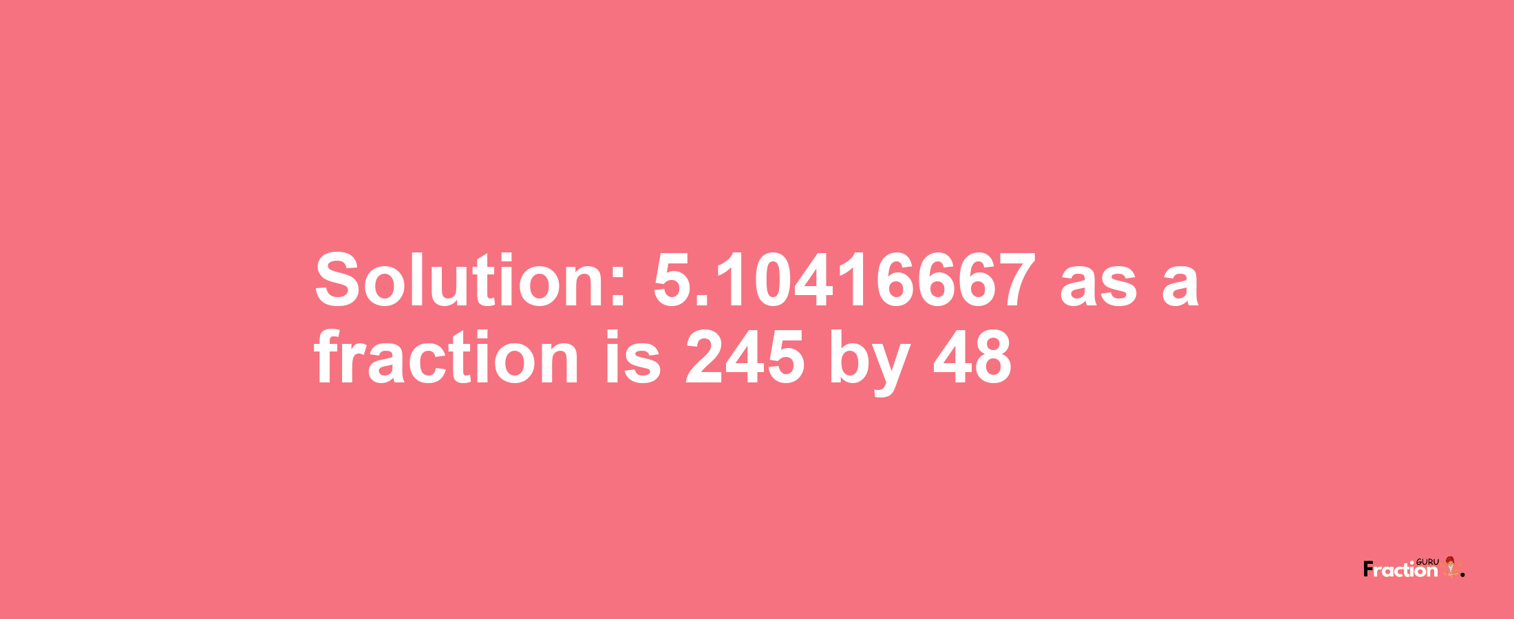 Solution:5.10416667 as a fraction is 245/48